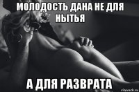 молодость дана не для нытья а для разврата