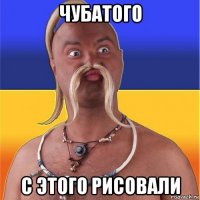 чубатого с этого рисовали
