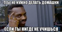 тебе не нужно делать домашки если ты нигде не учишься