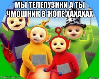 мы телепузики а ты чмошник в жопе хахахах 