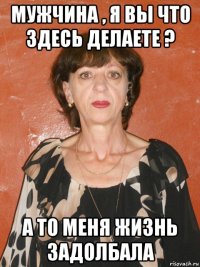 мужчина , я вы что здесь делаете ? а то меня жизнь задолбала