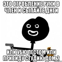 это огробление руки в член и сыпайте днги или убю пестом или привиду студию дом 2