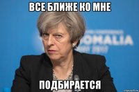 все ближе ко мне подбирается
