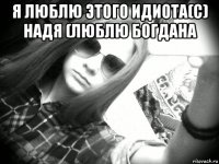 я люблю этого идиота(с) надя (люблю богдана 