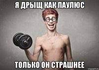 я дрыщ как паулюс только он страшнее