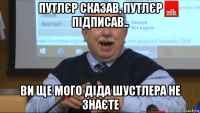 путлєр сказав, путлєр підписав.. ви ще мого діда шустлера не знаєте