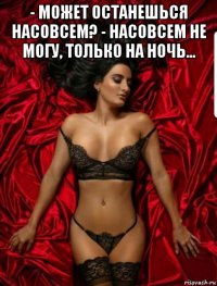 - может останешься насовсем? - насовсем не могу, только на ночь... 