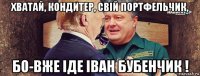 хватай, кондитер, свій портфельчик, бо-вже іде іван бубенчик !