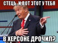 стець, и вот этот у тебя в херсоне дрочил?
