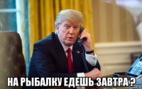  на рыбалку едешь завтра ?