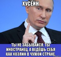 хусейн ты не забывайся. ты иностранец, а ведёшь себя как хозяин в чужой стране.
