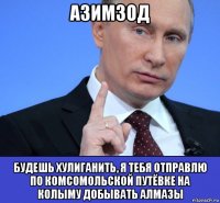 азимзод будешь хулиганить, я тебя отправлю по комсомольской путёвке на колыму добывать алмазы
