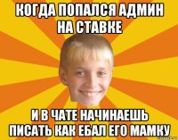 когда попался админ на ставке и в чате начинаешь писать как ебал его мамку