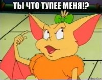 ты что тупее меня!? 