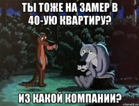 ты тоже на замер в 40-ую квартиру? из какой компании?