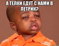 а телки едут с нами в петрик? 