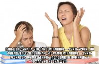  раньше я думала, что самое страшное — учить уроки… ни фига!!! теперь я понимаю, что самое страшное — учить уроки со своим ребенком… половину не помнишь, а остальное не знаешь!!!