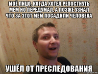 моё лицо, когда хотел репостнуть мем но передумал, а позже узнал что за этот мем посадили человека ушёл от преследования