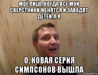 моё лицо, когда все мои сверстники женятся и заводят детей, а я о, новая серия симпсонов вышла