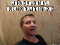 моё лицо, когда у кого-то бомбит пукан 