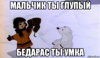 мальчик ты глупый бедарас ты умка