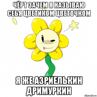 чёрт зачем я называю себя цветиком цветочком я же азриелькин дримуркин