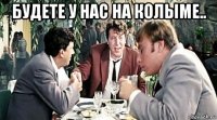 будете у нас на колыме.. 