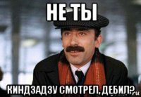 не ты киндзадзу смотрел, дебил?