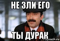 не зли его ты дурак