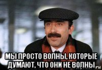  мы просто волны, которые думают, что они не волны