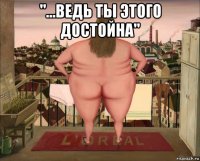 "...ведь ты этого достойна" 