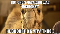 вот оно 3 часа дня щас "позвонят" не звонят в 6 утра типо:(