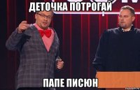 деточка потрогай папе писюн
