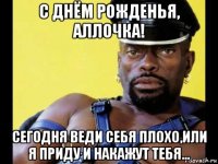 с днём рожденья, аллочка! сегодня веди себя плохо,или я приду и накажут тебя...