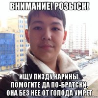 внимание! розыск! ищу пизду карины, помогите да по-братски, она без нее от голода умрет