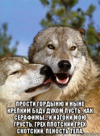  прости гордыню и ныне крепким буду духом пусть. как серафимы... и изгони мою грусть, грех плотский грех скотский, леность тела.