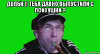 долби !! тебя давно выпустили с психушки ? 
