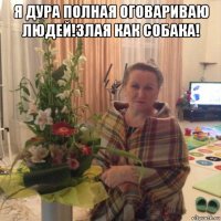 я дура полная оговариваю людей!злая как собака! 