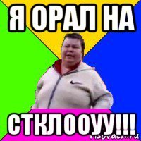 я орал на стклооуу!!!