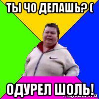 ты чо делашь? ( одурел шоль!