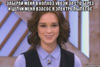 заберай меня в колхоз увози за сто берёз и целуй меня взасос я электро пылесос 