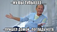 - ну вы тупыееее . . . - пришёл домой - погладь кота
