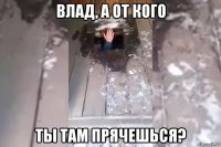 влад, а от кого ты там прячешься?