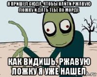 я пришел сюда, чтобы найти ржавую ложку и дать тебе по морде как видишь, ржавую ложку я уже нашел