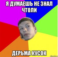 я думаешь не знал чтоли дерьма кусок