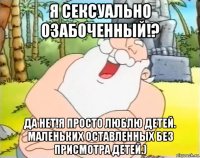я сексуально озабоченный!? да нет!я просто люблю детей. маленьких оставленных без присмотра детей.)