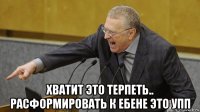  хватит это терпеть.. расформировать к ебене это упп