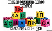 пока не соберешь слово счастье на работу не ходи!