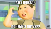 а нэ понял? почему я питух??