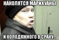 наколятся марихуаны и колодяжного в сраку...